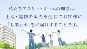 私たちアスリートホームの理念は、土地・建物の販売を通じてお客様に「しあわせ」をお届けすることです。